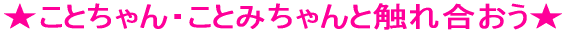 ★ことちゃん・ことみちゃんと触れ合おう★